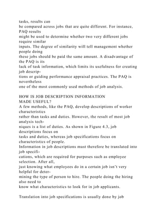 tasks, results can
be compared across jobs that are quite different. For instance,
PAQ results
might be used to determine whether two very different jobs
require similar
inputs. The degree of similarity will tell management whether
people doing
these jobs should be paid the same amount. A disadvantage of
the PAQ is its
lack of task information, which limits its usefulness for creating
job descrip-
tions or guiding performance appraisal practices. The PAQ is
nevertheless
one of the most commonly used methods of job analysis.
HOW IS JOB DESCRIPTION INFORMATION
MADE USEFUL?
A few methods, like the PAQ, develop descriptions of worker
characteristics
rather than tasks and duties. However, the result of most job
analysis tech-
niques is a list of duties. As shown in Figure 4.3, job
descriptions focus on
tasks and duties, whereas job specifications focus on
characteristics of people.
Information in job descriptions must therefore be translated into
job specifi-
cations, which are required for purposes such as employee
selection. After all,
just knowing what employees do in a certain job isn’t very
helpful for deter-
mining the type of person to hire. The people doing the hiring
also need to
know what characteristics to look for in job applicants.
Translation into job specifications is usually done by job
 