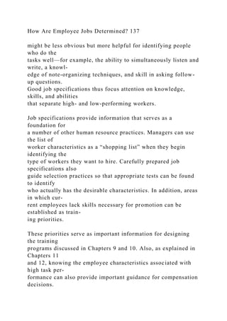 How Are Employee Jobs Determined? 137
might be less obvious but more helpful for identifying people
who do the
tasks well—for example, the ability to simultaneously listen and
write, a knowl-
edge of note-organizing techniques, and skill in asking follow-
up questions.
Good job specifications thus focus attention on knowledge,
skills, and abilities
that separate high- and low-performing workers.
Job specifications provide information that serves as a
foundation for
a number of other human resource practices. Managers can use
the list of
worker characteristics as a “shopping list” when they begin
identifying the
type of workers they want to hire. Carefully prepared job
specifications also
guide selection practices so that appropriate tests can be found
to identify
who actually has the desirable characteristics. In addition, areas
in which cur-
rent employees lack skills necessary for promotion can be
established as train-
ing priorities.
These priorities serve as important information for designing
the training
programs discussed in Chapters 9 and 10. Also, as explained in
Chapters 11
and 12, knowing the employee characteristics associated with
high task per-
formance can also provide important guidance for compensation
decisions.
 