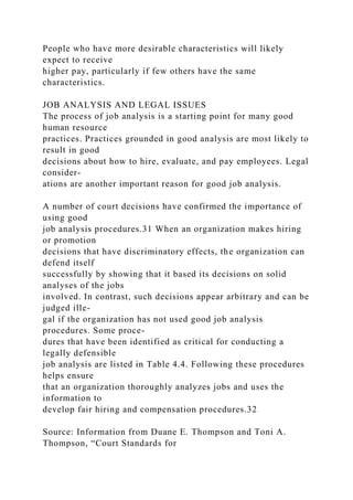 People who have more desirable characteristics will likely
expect to receive
higher pay, particularly if few others have the same
characteristics.
JOB ANALYSIS AND LEGAL ISSUES
The process of job analysis is a starting point for many good
human resource
practices. Practices grounded in good analysis are most likely to
result in good
decisions about how to hire, evaluate, and pay employees. Legal
consider-
ations are another important reason for good job analysis.
A number of court decisions have confirmed the importance of
using good
job analysis procedures.31 When an organization makes hiring
or promotion
decisions that have discriminatory effects, the organization can
defend itself
successfully by showing that it based its decisions on solid
analyses of the jobs
involved. In contrast, such decisions appear arbitrary and can be
judged ille-
gal if the organization has not used good job analysis
procedures. Some proce-
dures that have been identified as critical for conducting a
legally defensible
job analysis are listed in Table 4.4. Following these procedures
helps ensure
that an organization thoroughly analyzes jobs and uses the
information to
develop fair hiring and compensation procedures.32
Source: Information from Duane E. Thompson and Toni A.
Thompson, “Court Standards for
 