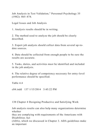 Job Analysis in Test Validation,” Personnel Psychology 35
(1982): 865–874.
Legal Issues and Job Analysis
1. Analysis results should be in writing.
2. The method used to analyze the job should be clearly
described.
3. Expert job analysts should collect data from several up-to-
date sources.
4. Data should be collected from enough people to be sure the
results are accurate.
5. Tasks, duties, and activities must be identified and included
in the job analysis.
6. The relative degree of competency necessary for entry-level
performance should be specified.
Table 4.4
c04.indd 137 1/15/2014 3:45:22 PM
138 Chapter 4 Designing Productive and Satisfying Work
Job analysis results can also help many organizations determine
whether
they are complying with requirements of the Americans with
Disabilities Act
(ADA), which we discussed in Chapter 3. ADA guidelines make
an important
 