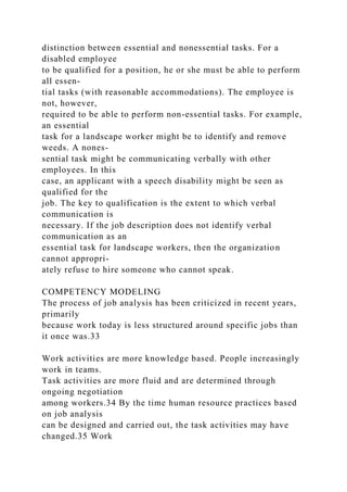 distinction between essential and nonessential tasks. For a
disabled employee
to be qualified for a position, he or she must be able to perform
all essen-
tial tasks (with reasonable accommodations). The employee is
not, however,
required to be able to perform non-essential tasks. For example,
an essential
task for a landscape worker might be to identify and remove
weeds. A nones-
sential task might be communicating verbally with other
employees. In this
case, an applicant with a speech disability might be seen as
qualified for the
job. The key to qualification is the extent to which verbal
communication is
necessary. If the job description does not identify verbal
communication as an
essential task for landscape workers, then the organization
cannot appropri-
ately refuse to hire someone who cannot speak.
COMPETENCY MODELING
The process of job analysis has been criticized in recent years,
primarily
because work today is less structured around specific jobs than
it once was.33
Work activities are more knowledge based. People increasingly
work in teams.
Task activities are more fluid and are determined through
ongoing negotiation
among workers.34 By the time human resource practices based
on job analysis
can be designed and carried out, the task activities may have
changed.35 Work
 