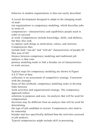 behavior in modern organizations is thus not easily described.
A recent development designed to adapt to the changing needs
of mod-
ern organizations is competency modeling, which describes jobs
in terms of
competencies—characteristics and capabilities people need in
order to succeed
at work. Competencies include knowledge, skills, and abilities,
but they also seek
to capture such things as motivation, values, and interests.
Competencies thus
include both “can-do” and “will-do” characteristics of people.36
One area of dif-
ference between competency modeling and traditional job
analysis is that com-
petency modeling tends to link a broader set of characteristics
to work success.
Typical steps for competency modeling are shown in Figure
4.4.37 Part of data
collection is an assessment of competitive strategy. Consistent
with the strategic
focus of this textbook, competency modeling seeks to develop
links between
work activities and organizational strategy. The competency
approach tailors
solutions to purposes and uses. An analysis that will be used for
compensation
decisions may be different from an analysis that will be used for
determining
the type of job candidate to recruit. Competencies also tend to
be somewhat
broader and less specifically defined than the activities assessed
in job analysis.
Typical competencies might include skill in presenting
 