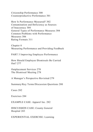 Citizenship Performance 300
Counterproductive Performance 301
How Is Performance Measured? 302
Contamination and Deficiency as Sources
of Inaccuracy 304
General Types of Performance Measures 304
Common Problems with Performance
Measures 306
Rating Formats 311
Chapter 8
Measuring Performance and Providing Feedback
PART 3 Improving Employee Performance
How Should Employee Dismissals Be Carried
Out? 277
Outplacement Services 278
The Dismissal Meeting 278
A Manager’s Perspective Revisited 279
Summary/Key Terms/Discussion Questions 280
Cases 282
Exercises 284
EXAMPLE CASE: Apparel Inc. 282
DISCUSSION CASE: County General
Hospital 283
EXPERIENTIAL EXERCISE: Learning
 