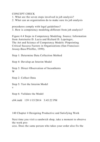 CONCEPT CHECK
1. What are the seven steps involved in job analysis?
2. What can an organization do to make sure its job analysis
procedures comply with legal guidelines?
3. How is competency modeling different from job analysis?
Figure 4.4 Steps in Competency Modeling. Source: Information
from Antoinette D. Lucia and Richard D. Lepsinger,
The Art and Science of Competency Models: Pinpointing
Critical Success Factors in Organizations (San Francisco:
Jossey-Bass/Pfeiffer, 1999).
Step 1: Determine Data Collection Method
Step 4: Develop an Interim Model
Step 3: Direct Observation of Incumbents
W
Step 2: Collect Data
Step 5: Test the Interim Model
v
Step 6: Validate the Model
c04.indd 139 1/15/2014 3:45:22 PM
140 Chapter 4 Designing Productive and Satisfying Work
Next time you visit a sandwich shop, take a moment to observe
the work pro-
cess. Does the same person who takes your order also fix the
 