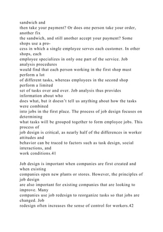 sandwich and
then take your payment? Or does one person take your order,
another fix
the sandwich, and still another accept your payment? Some
shops use a pro-
cess in which a single employee serves each customer. In other
shops, each
employee specializes in only one part of the service. Job
analysis procedures
would find that each person working in the first shop must
perform a lot
of different tasks, whereas employees in the second shop
perform a limited
set of tasks over and over. Job analysis thus provides
information about who
does what, but it doesn’t tell us anything about how the tasks
were combined
into jobs in the first place. The process of job design focuses on
determining
what tasks will be grouped together to form employee jobs. This
process of
job design is critical, as nearly half of the differences in worker
attitudes and
behavior can be traced to factors such as task design, social
interactions, and
work conditions.41
Job design is important when companies are first created and
when existing
companies open new plants or stores. However, the principles of
job design
are also important for existing companies that are looking to
improve. Many
companies use job redesign to reorganize tasks so that jobs are
changed. Job
redesign often increases the sense of control for workers.42
 