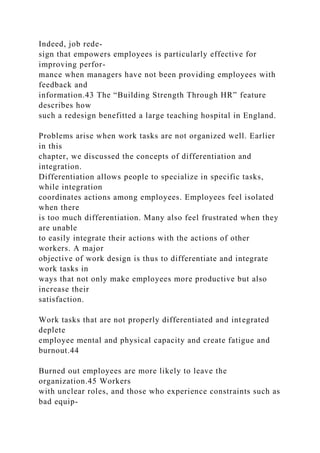 Indeed, job rede-
sign that empowers employees is particularly effective for
improving perfor-
mance when managers have not been providing employees with
feedback and
information.43 The “Building Strength Through HR” feature
describes how
such a redesign benefitted a large teaching hospital in England.
Problems arise when work tasks are not organized well. Earlier
in this
chapter, we discussed the concepts of differentiation and
integration.
Differentiation allows people to specialize in specific tasks,
while integration
coordinates actions among employees. Employees feel isolated
when there
is too much differentiation. Many also feel frustrated when they
are unable
to easily integrate their actions with the actions of other
workers. A major
objective of work design is thus to differentiate and integrate
work tasks in
ways that not only make employees more productive but also
increase their
satisfaction.
Work tasks that are not properly differentiated and integrated
deplete
employee mental and physical capacity and create fatigue and
burnout.44
Burned out employees are more likely to leave the
organization.45 Workers
with unclear roles, and those who experience constraints such as
bad equip-
 