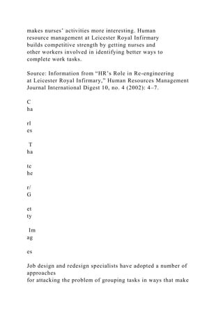 makes nurses’ activities more interesting. Human
resource management at Leicester Royal Infirmary
builds competitive strength by getting nurses and
other workers involved in identifying better ways to
complete work tasks.
Source: Information from “HR’s Role in Re-engineering
at Leicester Royal Infirmary,” Human Resources Management
Journal International Digest 10, no. 4 (2002): 4–7.
C
ha
rl
es
T
ha
tc
he
r/
G
et
ty
Im
ag
es
Job design and redesign specialists have adopted a number of
approaches
for attacking the problem of grouping tasks in ways that make
 