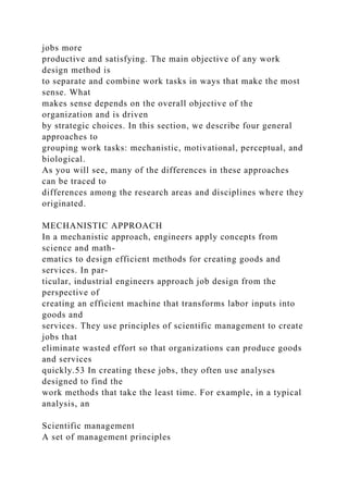 jobs more
productive and satisfying. The main objective of any work
design method is
to separate and combine work tasks in ways that make the most
sense. What
makes sense depends on the overall objective of the
organization and is driven
by strategic choices. In this section, we describe four general
approaches to
grouping work tasks: mechanistic, motivational, perceptual, and
biological.
As you will see, many of the differences in these approaches
can be traced to
differences among the research areas and disciplines where they
originated.
MECHANISTIC APPROACH
In a mechanistic approach, engineers apply concepts from
science and math-
ematics to design efficient methods for creating goods and
services. In par-
ticular, industrial engineers approach job design from the
perspective of
creating an efficient machine that transforms labor inputs into
goods and
services. They use principles of scientific management to create
jobs that
eliminate wasted effort so that organizations can produce goods
and services
quickly.53 In creating these jobs, they often use analyses
designed to find the
work methods that take the least time. For example, in a typical
analysis, an
Scientific management
A set of management principles
 