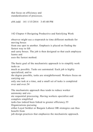 that focus on efficiency and
standardization of processes.
c04.indd 141 1/15/2014 3:45:40 PM
142 Chapter 4 Designing Productive and Satisfying Work
observer might use a stopwatch to time different methods for
moving boxes
from one spot to another. Emphasis is placed on finding the
fastest way to lift
and carry boxes. The job is then designed so that each employee
learns and
uses the fastest method.
The basic goal of the mechanistic approach is to simplify work
tasks as
much as possible. Tasks are automated. Each job is highly
specialized, and to
the degree possible, tasks are straightforward. Workers focus on
carrying out
only one task at a time, and a small set of tasks is completed
over and over.54
The mechanistic approach thus tends to reduce worker
autonomy and cre-
ate sequential processing. Having workers specialize and
complete simplified
tasks has indeed been linked to greater efficiency.55
Organizations pursuing
either Loyal Soldier or Bargain Laborer HR strategies can thus
benefit from
job design practices that emphasize the mechanistic approach.
 