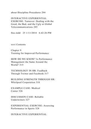 about Discipline Procedures 284
INTERACTIVE EXPERIENTIAL
EXERCISE: Turnover: Dealing with the
Good, the Bad, and the Ugly at Global
Telecommunications 285
ftoc.indd 25 1/11/2014 6:42:26 PM
xxvi Contents
Chapter 9
Training for Improved Performance
HOW DO WE KNOW? Is Performance
Management the Same Around the
World? 315
TECHNOLOGY IN HR: Feedback
Through Twitter and Facebook 317
BUILDING STRENGTH THROUGH HR:
Whirlpool Corporation 318
EXAMPLE CASE: Medical
Center 326
DISCUSSION CASE: Reliable
Underwriters 327
EXPERIENTIAL EXERCISE: Assessing
Performance in Sports 328
INTERACTIVE EXPERIENTIAL
 