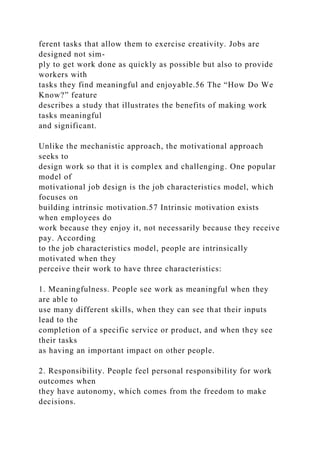 ferent tasks that allow them to exercise creativity. Jobs are
designed not sim-
ply to get work done as quickly as possible but also to provide
workers with
tasks they find meaningful and enjoyable.56 The “How Do We
Know?” feature
describes a study that illustrates the benefits of making work
tasks meaningful
and significant.
Unlike the mechanistic approach, the motivational approach
seeks to
design work so that it is complex and challenging. One popular
model of
motivational job design is the job characteristics model, which
focuses on
building intrinsic motivation.57 Intrinsic motivation exists
when employees do
work because they enjoy it, not necessarily because they receive
pay. According
to the job characteristics model, people are intrinsically
motivated when they
perceive their work to have three characteristics:
1. Meaningfulness. People see work as meaningful when they
are able to
use many different skills, when they can see that their inputs
lead to the
completion of a specific service or product, and when they see
their tasks
as having an important impact on other people.
2. Responsibility. People feel personal responsibility for work
outcomes when
they have autonomy, which comes from the freedom to make
decisions.
 