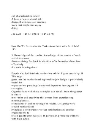 Job characteristics model
A form of motivational job
design that focuses on creating
work that employees enjoy
doing.
c04.indd 142 1/15/2014 3:45:40 PM
How Do We Determine the Tasks Associated with Each Job?
143
3. Knowledge of the results. Knowledge of the results of work
activities comes
from receiving feedback in the form of information about how
effectively
the work is being done.
People who feel intrinsic motivation exhibit higher creativity.58
This sug-
gests that the motivational approach to job design is particularly
useful for
organizations pursuing Committed Expert or Free Agent HR
strategies.
Organizations with these strategies can benefit from the greater
intrinsic
motivation and creativity that comes from experiencing
meaningfulness,
responsibility, and knowledge of results. Designing work
around motivational
principles also increases worker satisfaction and enables
organizations to
retain quality employees.59 In particular, providing workers
with high auton-
 