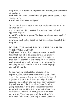 omy provides a means for organizations pursuing differentiation
strategies to
maximize the benefit of employing highly educated and trained
workers who
often know more than managers.
W. L. Gore & Associates, which you read about earlier in the
chapter, offers
a good example of a company that uses the motivational
approach as part
of a differentiation strategy. Workers are given a great deal of
autonomy to
determine work tasks. Based on their interests and capabilities,
they enter
DO EMPLOYEES WORK HARDER WHEN THEY THINK
THEIR TASKS MATTER?
Employees are sometimes asked to complete small
tasks that they often think are boring. Do employ-
ees work harder on these tasks when they believe
their actions contribute something valuable to soci-
ety? Adam Grant sought to answer this question by
studying the work outcomes of call center employ-
ees and lifeguards.
In one study he conducted an experiment by
separating call center employees working at a uni-
versity into groups. One group of callers developed
a greater sense that their work was significant by
reading stories about how the funds they were rais-
ing had improved the lives of students. Another
group read stories from previous employees that
described how working as a caller had helped their
own personal careers. A third group did not read
any stories. The group that read the stories about
how much their work could help students obtained
 