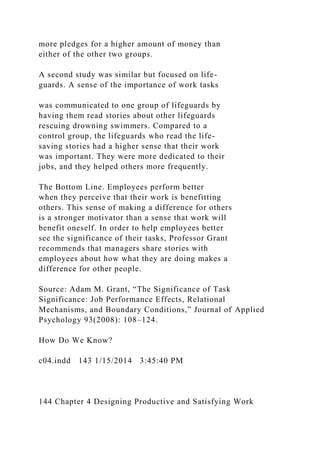 more pledges for a higher amount of money than
either of the other two groups.
A second study was similar but focused on life-
guards. A sense of the importance of work tasks
was communicated to one group of lifeguards by
having them read stories about other lifeguards
rescuing drowning swimmers. Compared to a
control group, the lifeguards who read the life-
saving stories had a higher sense that their work
was important. They were more dedicated to their
jobs, and they helped others more frequently.
The Bottom Line. Employees perform better
when they perceive that their work is benefitting
others. This sense of making a difference for others
is a stronger motivator than a sense that work will
benefit oneself. In order to help employees better
see the significance of their tasks, Professor Grant
recommends that managers share stories with
employees about how what they are doing makes a
difference for other people.
Source: Adam M. Grant, “The Significance of Task
Significance: Job Performance Effects, Relational
Mechanisms, and Boundary Conditions,” Journal of Applied
Psychology 93(2008): 108–124.
How Do We Know?
c04.indd 143 1/15/2014 3:45:40 PM
144 Chapter 4 Designing Productive and Satisfying Work
 