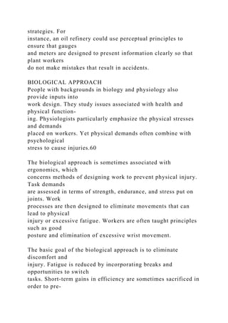 strategies. For
instance, an oil refinery could use perceptual principles to
ensure that gauges
and meters are designed to present information clearly so that
plant workers
do not make mistakes that result in accidents.
BIOLOGICAL APPROACH
People with backgrounds in biology and physiology also
provide inputs into
work design. They study issues associated with health and
physical function-
ing. Physiologists particularly emphasize the physical stresses
and demands
placed on workers. Yet physical demands often combine with
psychological
stress to cause injuries.60
The biological approach is sometimes associated with
ergonomics, which
concerns methods of designing work to prevent physical injury.
Task demands
are assessed in terms of strength, endurance, and stress put on
joints. Work
processes are then designed to eliminate movements that can
lead to physical
injury or excessive fatigue. Workers are often taught principles
such as good
posture and elimination of excessive wrist movement.
The basic goal of the biological approach is to eliminate
discomfort and
injury. Fatigue is reduced by incorporating breaks and
opportunities to switch
tasks. Short-term gains in efficiency are sometimes sacrificed in
order to pre-
 
