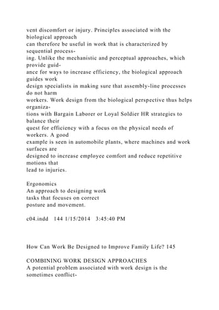 vent discomfort or injury. Principles associated with the
biological approach
can therefore be useful in work that is characterized by
sequential process-
ing. Unlike the mechanistic and perceptual approaches, which
provide guid-
ance for ways to increase efficiency, the biological approach
guides work
design specialists in making sure that assembly-line processes
do not harm
workers. Work design from the biological perspective thus helps
organiza-
tions with Bargain Laborer or Loyal Soldier HR strategies to
balance their
quest for efficiency with a focus on the physical needs of
workers. A good
example is seen in automobile plants, where machines and work
surfaces are
designed to increase employee comfort and reduce repetitive
motions that
lead to injuries.
Ergonomics
An approach to designing work
tasks that focuses on correct
posture and movement.
c04.indd 144 1/15/2014 3:45:40 PM
How Can Work Be Designed to Improve Family Life? 145
COMBINING WORK DESIGN APPROACHES
A potential problem associated with work design is the
sometimes conflict-
 