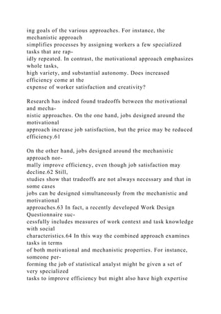 ing goals of the various approaches. For instance, the
mechanistic approach
simplifies processes by assigning workers a few specialized
tasks that are rap-
idly repeated. In contrast, the motivational approach emphasizes
whole tasks,
high variety, and substantial autonomy. Does increased
efficiency come at the
expense of worker satisfaction and creativity?
Research has indeed found tradeoffs between the motivational
and mecha-
nistic approaches. On the one hand, jobs designed around the
motivational
approach increase job satisfaction, but the price may be reduced
efficiency.61
On the other hand, jobs designed around the mechanistic
approach nor-
mally improve efficiency, even though job satisfaction may
decline.62 Still,
studies show that tradeoffs are not always necessary and that in
some cases
jobs can be designed simultaneously from the mechanistic and
motivational
approaches.63 In fact, a recently developed Work Design
Questionnaire suc-
cessfully includes measures of work context and task knowledge
with social
characteristics.64 In this way the combined approach examines
tasks in terms
of both motivational and mechanistic properties. For instance,
someone per-
forming the job of statistical analyst might be given a set of
very specialized
tasks to improve efficiency but might also have high expertise
 