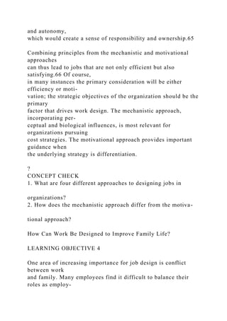 and autonomy,
which would create a sense of responsibility and ownership.65
Combining principles from the mechanistic and motivational
approaches
can thus lead to jobs that are not only efficient but also
satisfying.66 Of course,
in many instances the primary consideration will be either
efficiency or moti-
vation; the strategic objectives of the organization should be the
primary
factor that drives work design. The mechanistic approach,
incorporating per-
ceptual and biological influences, is most relevant for
organizations pursuing
cost strategies. The motivational approach provides important
guidance when
the underlying strategy is differentiation.
?
CONCEPT CHECK
1. What are four different approaches to designing jobs in
organizations?
2. How does the mechanistic approach differ from the motiva-
tional approach?
How Can Work Be Designed to Improve Family Life?
LEARNING OBJECTIVE 4
One area of increasing importance for job design is conflict
between work
and family. Many employees find it difficult to balance their
roles as employ-
 