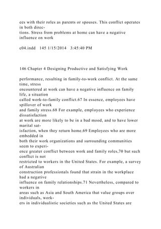ees with their roles as parents or spouses. This conflict operates
in both direc-
tions. Stress from problems at home can have a negative
influence on work
c04.indd 145 1/15/2014 3:45:40 PM
146 Chapter 4 Designing Productive and Satisfying Work
performance, resulting in family-to-work conflict. At the same
time, stress
encountered at work can have a negative influence on family
life, a situation
called work-to-family conflict.67 In essence, employees have
spillover of work
and family stress.68 For example, employees who experience
dissatisfaction
at work are more likely to be in a bad mood, and to have lower
marital sat-
isfaction, when they return home.69 Employees who are more
embedded in
both their work organizations and surrounding communities
seem to experi-
ence greater conflict between work and family roles,70 but such
conflict is not
restricted to workers in the United States. For example, a survey
of Australian
construction professionals found that strain in the workplace
had a negative
influence on family relationships.71 Nevertheless, compared to
workers in
areas such as Asia and South America that value groups over
individuals, work-
ers in individualistic societies such as the United States are
 