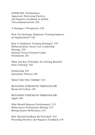 EXERCISE: Performance
Appraisal: Delivering Positive
and Negative Feedback at Global
Telecommunications 328
A Manager’s Perspective 334
How Can Strategic Employee Training Improve
an Organization? 336
How Is Employee Training Strategic? 339
Differentiation versus Cost Leadership
Strategy 339
Internal Versus External Labor
Orientation 341
What Are Key Principles for Getting Benefits
from Training? 342
Partnership 343
Systematic Process 344
WHAT DO YOU THINK? 335
BUILDING STRENGTH THROUGH HR:
Rockwell Collins 338
BUILDING STRENGTH THROUGH HR:
Apple 340
Who Should Measure Performance? 313
Multisource Performance Ratings 313
Rating Source Differences 314
How Should Feedback Be Provided? 316
Providing Positive and Negative Feedback 318
 