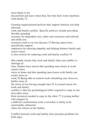 more likely to be
dissatisfied and leave when they feel that their work interferes
with family.72
Creating organizational policies that support families can help
alleviate
work and family conflict. Specific policies include providing
flexible spending
accounts for dependent care, elder care resources and referral,
and child care
resources such as on-site daycare.73 Having supervisors
specifically support
employees by showing empathy and helping balance family and
career issues
is also critical for reducing work and family conflict.74
One simple reason why work and family roles can conflict is
shortage of
time. Studies have shown that spending more hours at work
creates more
stress at home and that spending more hours with family can
create stress at
work.75 Being able to control work scheduling can, however,
buffer some of
the stress of not having enough time.76 A second reason for
work and family
conflict is that the psychological effort required to cope in one
area takes away
from resources needed to cope in the other.77 A young mother
who engages in
a difficult confrontation with a coworker is likely to be
emotionally exhausted
when she returns to her family.
Conflict between work and family roles presents problems for
both orga-
 
