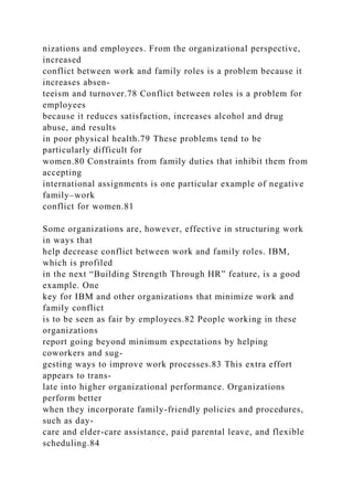 nizations and employees. From the organizational perspective,
increased
conflict between work and family roles is a problem because it
increases absen-
teeism and turnover.78 Conflict between roles is a problem for
employees
because it reduces satisfaction, increases alcohol and drug
abuse, and results
in poor physical health.79 These problems tend to be
particularly difficult for
women.80 Constraints from family duties that inhibit them from
accepting
international assignments is one particular example of negative
family–work
conflict for women.81
Some organizations are, however, effective in structuring work
in ways that
help decrease conflict between work and family roles. IBM,
which is profiled
in the next “Building Strength Through HR” feature, is a good
example. One
key for IBM and other organizations that minimize work and
family conflict
is to be seen as fair by employees.82 People working in these
organizations
report going beyond minimum expectations by helping
coworkers and sug-
gesting ways to improve work processes.83 This extra effort
appears to trans-
late into higher organizational performance. Organizations
perform better
when they incorporate family-friendly policies and procedures,
such as day-
care and elder-care assistance, paid parental leave, and flexible
scheduling.84
 