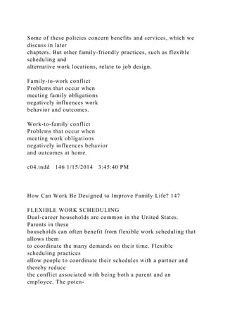 Some of these policies concern benefits and services, which we
discuss in later
chapters. But other family-friendly practices, such as flexible
scheduling and
alternative work locations, relate to job design.
Family-to-work conflict
Problems that occur when
meeting family obligations
negatively influences work
behavior and outcomes.
Work-to-family conflict
Problems that occur when
meeting work obligations
negatively influences behavior
and outcomes at home.
c04.indd 146 1/15/2014 3:45:40 PM
How Can Work Be Designed to Improve Family Life? 147
FLEXIBLE WORK SCHEDULING
Dual-career households are common in the United States.
Parents in these
households can often benefit from flexible work scheduling that
allows them
to coordinate the many demands on their time. Flexible
scheduling practices
allow people to coordinate their schedules with a partner and
thereby reduce
the conflict associated with being both a parent and an
employee. The poten-
 