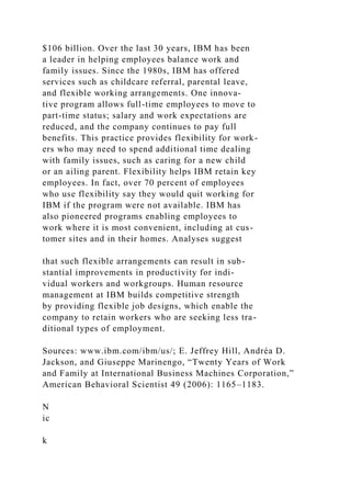 $106 billion. Over the last 30 years, IBM has been
a leader in helping employees balance work and
family issues. Since the 1980s, IBM has offered
services such as childcare referral, parental leave,
and flexible working arrangements. One innova-
tive program allows full-time employees to move to
part-time status; salary and work expectations are
reduced, and the company continues to pay full
benefits. This practice provides flexibility for work-
ers who may need to spend additional time dealing
with family issues, such as caring for a new child
or an ailing parent. Flexibility helps IBM retain key
employees. In fact, over 70 percent of employees
who use flexibility say they would quit working for
IBM if the program were not available. IBM has
also pioneered programs enabling employees to
work where it is most convenient, including at cus-
tomer sites and in their homes. Analyses suggest
that such flexible arrangements can result in sub-
stantial improvements in productivity for indi-
vidual workers and workgroups. Human resource
management at IBM builds competitive strength
by providing flexible job designs, which enable the
company to retain workers who are seeking less tra-
ditional types of employment.
Sources: www.ibm.com/ibm/us/; E. Jeffrey Hill, Andréa D.
Jackson, and Giuseppe Marinengo, “Twenty Years of Work
and Family at International Business Machines Corporation,”
American Behavioral Scientist 49 (2006): 1165–1183.
N
ic
k
 