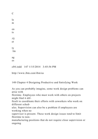 C
le
m
en
ts
/G
et
ty
Im
ag
es
c04.indd 147 1/15/2014 3:45:56 PM
http://www.ibm.com/ibm/us
148 Chapter 4 Designing Productive and Satisfying Work
As you can probably imagine, some work design problems can
arise with
flextime. Employees who must work with others on projects
might find it dif-
ficult to coordinate their efforts with coworkers who work on
different sched-
ules. Supervision can also be a problem if employees are
working when no
supervisor is present. These work design issues tend to limit
flextime to non-
manufacturing positions that do not require close supervision or
ongoing
 
