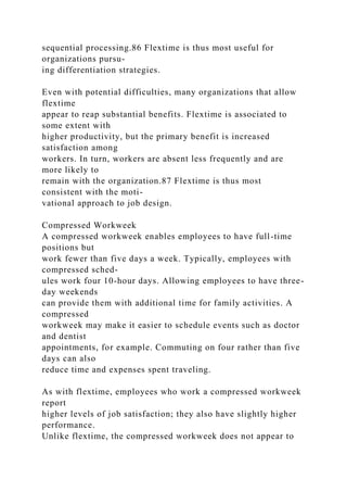 sequential processing.86 Flextime is thus most useful for
organizations pursu-
ing differentiation strategies.
Even with potential difficulties, many organizations that allow
flextime
appear to reap substantial benefits. Flextime is associated to
some extent with
higher productivity, but the primary benefit is increased
satisfaction among
workers. In turn, workers are absent less frequently and are
more likely to
remain with the organization.87 Flextime is thus most
consistent with the moti-
vational approach to job design.
Compressed Workweek
A compressed workweek enables employees to have full-time
positions but
work fewer than five days a week. Typically, employees with
compressed sched-
ules work four 10-hour days. Allowing employees to have three-
day weekends
can provide them with additional time for family activities. A
compressed
workweek may make it easier to schedule events such as doctor
and dentist
appointments, for example. Commuting on four rather than five
days can also
reduce time and expenses spent traveling.
As with flextime, employees who work a compressed workweek
report
higher levels of job satisfaction; they also have slightly higher
performance.
Unlike flextime, the compressed workweek does not appear to
 