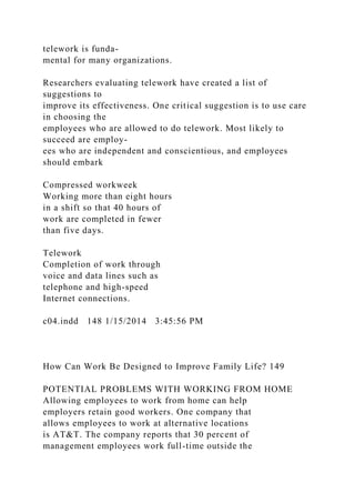 telework is funda-
mental for many organizations.
Researchers evaluating telework have created a list of
suggestions to
improve its effectiveness. One critical suggestion is to use care
in choosing the
employees who are allowed to do telework. Most likely to
succeed are employ-
ees who are independent and conscientious, and employees
should embark
Compressed workweek
Working more than eight hours
in a shift so that 40 hours of
work are completed in fewer
than five days.
Telework
Completion of work through
voice and data lines such as
telephone and high-speed
Internet connections.
c04.indd 148 1/15/2014 3:45:56 PM
How Can Work Be Designed to Improve Family Life? 149
POTENTIAL PROBLEMS WITH WORKING FROM HOME
Allowing employees to work from home can help
employers retain good workers. One company that
allows employees to work at alternative locations
is AT&T. The company reports that 30 percent of
management employees work full-time outside the
 