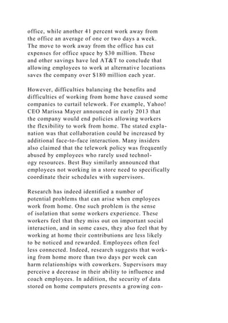 office, while another 41 percent work away from
the office an average of one or two days a week.
The move to work away from the office has cut
expenses for office space by $30 million. These
and other savings have led AT&T to conclude that
allowing employees to work at alternative locations
saves the company over $180 million each year.
However, difficulties balancing the benefits and
difficulties of working from home have caused some
companies to curtail telework. For example, Yahoo!
CEO Marissa Mayer announced in early 2013 that
the company would end policies allowing workers
the flexibility to work from home. The stated expla-
nation was that collaboration could be increased by
additional face-to-face interaction. Many insiders
also claimed that the telework policy was frequently
abused by employees who rarely used technol-
ogy resources. Best Buy similarly announced that
employees not working in a store need to specifically
coordinate their schedules with supervisors.
Research has indeed identified a number of
potential problems that can arise when employees
work from home. One such problem is the sense
of isolation that some workers experience. These
workers feel that they miss out on important social
interaction, and in some cases, they also feel that by
working at home their contributions are less likely
to be noticed and rewarded. Employees often feel
less connected. Indeed, research suggests that work-
ing from home more than two days per week can
harm relationships with coworkers. Supervisors may
perceive a decrease in their ability to influence and
coach employees. In addition, the security of data
stored on home computers presents a growing con-
 