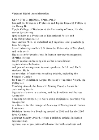 Veterans Health Administration.
KENNETH G. BROWN, SPHR, PH.D.
Kenneth G. Brown is a Professor and Tippie Research Fellow in
the Henry B.
Tippie College of Business at the University of Iowa. He also
serves by courtesy
appointment as a Professor of Educational Policy and
Leadership Studies. He
received his Ph.D. in industrial and organizational psychology
from Michigan
State University and his B.S. from the University of Maryland,
and he is certi-
fied as a senior professional in human resource management
(SPHR). He has
taught courses in training and career development,
organizational behavior,
and general management to undergraduate, MBA, and Ph.D.
students. He is
the recipient of numerous teaching awards, including the
Student’s Choice
for Faculty Excellence Award, the Dean’s Teaching Award, the
Collegiate
Teaching Award, the James N. Murray Faculty Award for
outstanding teach-
ing and assistance to students, and the President and Provost
Award for
Teaching Excellence. His work using experiential learning was
recognized
as a finalist for the inaugural Academy of Management Human
Resources
Division Innovative Teaching Award in 2006 and for the 2007
Iowa Campus
Compact Faculty Award. He has published articles in human
resource man-
agement and organizational behavior for both academic and
 