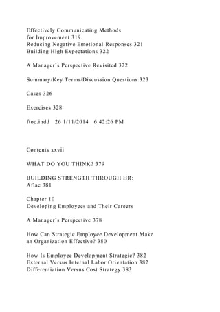 Effectively Communicating Methods
for Improvement 319
Reducing Negative Emotional Responses 321
Building High Expectations 322
A Manager’s Perspective Revisited 322
Summary/Key Terms/Discussion Questions 323
Cases 326
Exercises 328
ftoc.indd 26 1/11/2014 6:42:26 PM
Contents xxvii
WHAT DO YOU THINK? 379
BUILDING STRENGTH THROUGH HR:
Aflac 381
Chapter 10
Developing Employees and Their Careers
A Manager’s Perspective 378
How Can Strategic Employee Development Make
an Organization Effective? 380
How Is Employee Development Strategic? 382
External Versus Internal Labor Orientation 382
Differentiation Versus Cost Strategy 383
 
