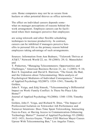 cern. Home computers may not be as secure from
hackers or other potential thieves as office networks.
The effect on individual careers depends some-
what on manager perceptions of reasons behind the
work arrangement. Employee careers can be facili-
tated when their managers perceive that employees
are using telework and other flexible scheduling
techniques to increase productivity. In contrast,
careers can be inhibited if managers perceive ben-
efits to personal life as the primary reason behind
employees taking advantage of such arrangements.
Sources: Information from Ann Bednarz, “Telework Thrives at
AT&T,” Network World 22, no. 50 (2005): 29; G. Manochehri
and
T. Pinkerton, “Managing Telecommuters: Opportunities and
Challenges,” American Business Review 21, no. 1 (2003): 9–16;
Ravi S. Gajendran and David S. Harrison, “The Good, the Bad,
and the Unknown about Telecommuting: Meta-analysis of
Psychological Mediators of Individual Consequences,” Journal
of Applied Psychology 92(2007): 1524–1541; Timothy D.
Golden,
John F. Veiga, and Zekj Simsek, “Telecommuting’s Differential
Impact on Work–Family Conflict: Is There No Place Like
Home?”
Journal of Applied Psychology 91(2006): 1340–1350; Timothy
D.
Golden, John F. Veiga, and Richard N. Dino, “The Impact of
Professional Isolation on Teleworker Job Performance and
Turnover Intentions: Does Time Spent Teleworking, Interacting
Face-to-Face, or Having Access to Communication-Enhancing
Technology Matter?” Journal of Applied Psychology 93 (2008):
1412–1421; Jessica Guynn, “Yahoo CEO Marissa Mayer Causes
Uproar With Telecommuting Ban,” Los Angeles Times,
 