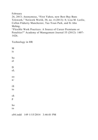 February
26, 2013; Anonymous, “First Yahoo, now Best Buy Bans
Telework,” Network World, 30, no. 4 (2013): 8; Lisa M. Leslie,
Collen Flaherty Manchester, Tae-Youn Park, and Si Ahn
Mehng,
“Flexible Work Practices: A Source of Career Premiums or
Penalties?” Academy of Management Journal 55 (2012): 1407-
1426.
Technology in HR
M
ic
ha
el
D
eL
eo
n/
iS
to
ck
p
ho
to
c04.indd 149 1/15/2014 3:46:01 PM
 