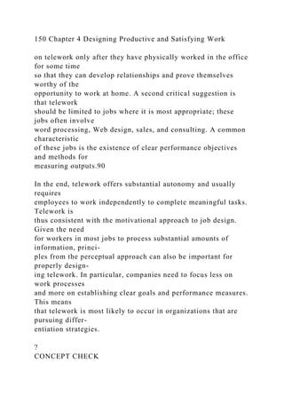 150 Chapter 4 Designing Productive and Satisfying Work
on telework only after they have physically worked in the office
for some time
so that they can develop relationships and prove themselves
worthy of the
opportunity to work at home. A second critical suggestion is
that telework
should be limited to jobs where it is most appropriate; these
jobs often involve
word processing, Web design, sales, and consulting. A common
characteristic
of these jobs is the existence of clear performance objectives
and methods for
measuring outputs.90
In the end, telework offers substantial autonomy and usually
requires
employees to work independently to complete meaningful tasks.
Telework is
thus consistent with the motivational approach to job design.
Given the need
for workers in most jobs to process substantial amounts of
information, princi-
ples from the perceptual approach can also be important for
properly design-
ing telework. In particular, companies need to focus less on
work processes
and more on establishing clear goals and performance measures.
This means
that telework is most likely to occur in organizations that are
pursuing differ-
entiation strategies.
?
CONCEPT CHECK
 
