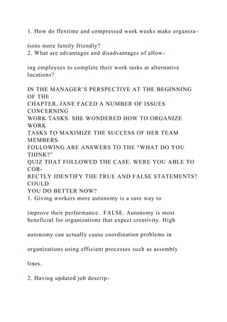 1. How do flextime and compressed work weeks make organiza-
tions more family friendly?
2. What are advantages and disadvantages of allow-
ing employees to complete their work tasks at alternative
locations?
IN THE MANAGER’S PERSPECTIVE AT THE BEGINNING
OF THE
CHAPTER, JANE FACED A NUMBER OF ISSUES
CONCERNING
WORK TASKS. SHE WONDERED HOW TO ORGANIZE
WORK
TASKS TO MAXIMIZE THE SUCCESS OF HER TEAM
MEMBERS.
FOLLOWING ARE ANSWERS TO THE “WHAT DO YOU
THINK?”
QUIZ THAT FOLLOWED THE CASE. WERE YOU ABLE TO
COR-
RECTLY IDENTIFY THE TRUE AND FALSE STATEMENTS?
COULD
YOU DO BETTER NOW?
1. Giving workers more autonomy is a sure way to
improve their performance. FALSE. Autonomy is most
beneficial for organizations that expect creativity. High
autonomy can actually cause coordination problems in
organizations using efficient processes such as assembly
lines.
2. Having updated job descrip-
 