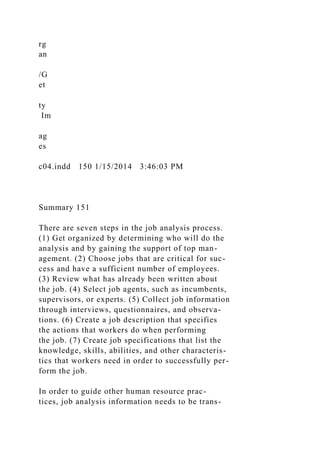 rg
an
/G
et
ty
Im
ag
es
c04.indd 150 1/15/2014 3:46:03 PM
Summary 151
There are seven steps in the job analysis process.
(1) Get organized by determining who will do the
analysis and by gaining the support of top man-
agement. (2) Choose jobs that are critical for suc-
cess and have a sufficient number of employees.
(3) Review what has already been written about
the job. (4) Select job agents, such as incumbents,
supervisors, or experts. (5) Collect job information
through interviews, questionnaires, and observa-
tions. (6) Create a job description that specifies
the actions that workers do when performing
the job. (7) Create job specifications that list the
knowledge, skills, abilities, and other characteris-
tics that workers need in order to successfully per-
form the job.
In order to guide other human resource prac-
tices, job analysis information needs to be trans-
 