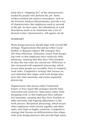 lated into a “shopping list” of the characteristics
needed by people who perform the job. Some
worker-oriented job analysis procedures, such as
the Position Analysis Questionnaire, provide a list
of characteristics that employees need to succeed
at the job. In most cases, the information in a job
description needs to be translated into a list of
desired worker characteristics. Job agents can do
SUMMARY
Work design practices should align with overall HR
strategy. Organizations that pursue either Loyal
Soldier or Bargain Laborer HR strategies ben-
efit from efficiency. Efficiency comes from design-
ing work so that employees have relatively little
autonomy, meaning that they have little freedom
to alter the way tasks are carried out. Efficiency is
also increased with sequential processing, which
occurs when people use assembly lines to complete
work tasks. Competitive strategy that focuses on
cost reduction thus aligns with work design prac-
tices that limit autonomy and create sequential
processing.
Organizations that pursue either Committed
Expert or Free Agent HR strategies benefit from
innovation and creativity. Innovation comes from
designing work so that employees have substan-
tial autonomy, meaning that they have freedom to
make decisions and ongoing adjustments to the
work process. Reciprocal processing, which occurs
when employees work closely together and share
tasks, also leads to higher creativity. Competitive
strategy that focuses on differentiation thus aligns
with work design practices that provide high auton-
 
