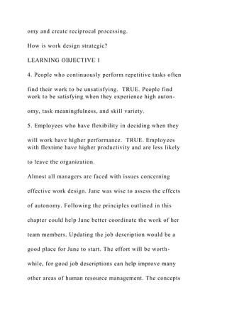 omy and create reciprocal processing.
How is work design strategic?
LEARNING OBJECTIVE 1
4. People who continuously perform repetitive tasks often
find their work to be unsatisfying. TRUE. People find
work to be satisfying when they experience high auton-
omy, task meaningfulness, and skill variety.
5. Employees who have flexibility in deciding when they
will work have higher performance. TRUE. Employees
with flextime have higher productivity and are less likely
to leave the organization.
Almost all managers are faced with issues concerning
effective work design. Jane was wise to assess the effects
of autonomy. Following the principles outlined in this
chapter could help Jane better coordinate the work of her
team members. Updating the job description would be a
good place for Jane to start. The effort will be worth-
while, for good job descriptions can help improve many
other areas of human resource management. The concepts
 