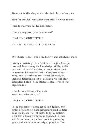 discussed in this chapter can also help Jane balance the
need for efficient work processes with the need to con-
tinually motivate her team members.
How are employee jobs determined?
LEARNING OBJECTIVE 2
c04.indd 151 1/15/2014 3:46:03 PM
152 Chapter 4 Designing Productive and Satisfying Work
this by examining lists of duties in the job descrip-
tion and determining the knowledge, skills, abili-
ties, and other characteristics that workers need
to perform the required tasks. Competency mod-
eling, an alternative to traditional job analysis,
seeks to determine a list of desirable worker char-
acteristics linked to the strategic objectives of the
organization.
How do we determine the tasks
associated with each job?
LEARNING OBJECTIVE 3
In the mechanistic approach to job design, prin-
ciples of scientific management are used to deter-
mine the most efficient methods for completing
work tasks. Each employee is expected to learn
and follow procedures that result in producing
goods and services as quickly as possible. The
 