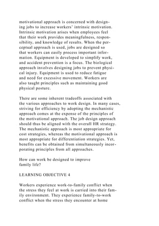motivational approach is concerned with design-
ing jobs to increase workers’ intrinsic motivation.
Intrinsic motivation arises when employees feel
that their work provides meaningfulness, respon-
sibility, and knowledge of results. When the per-
ceptual approach is used, jobs are designed so
that workers can easily process important infor-
mation. Equipment is developed to simplify work,
and accident prevention is a focus. The biological
approach involves designing jobs to prevent physi-
cal injury. Equipment is used to reduce fatigue
and need for excessive movement. Workers are
also taught principles such as maintaining good
physical posture.
There are some inherent tradeoffs associated with
the various approaches to work design. In many cases,
striving for efficiency by adopting the mechanistic
approach comes at the expense of the principles of
the motivational approach. The job design approach
should thus be aligned with the overall HR strategy.
The mechanistic approach is most appropriate for
cost strategies, whereas the motivational approach is
most appropriate for differentiation strategies. Yet,
benefits can be obtained from simultaneously incor-
porating principles from all approaches.
How can work be designed to improve
family life?
LEARNING OBJECTIVE 4
Workers experience work-to-family conflict when
the stress they feel at work is carried into their fam-
ily environment. They experience family-to-work
conflict when the stress they encounter at home
 