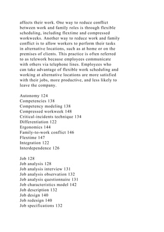 affects their work. One way to reduce conflict
between work and family roles is through flexible
scheduling, including flextime and compressed
workweeks. Another way to reduce work and family
conflict is to allow workers to perform their tasks
in alternative locations, such as at home or on the
premises of clients. This practice is often referred
to as telework because employees communicate
with others via telephone lines. Employees who
can take advantage of flexible work scheduling and
working at alternative locations are more satisfied
with their jobs, more productive, and less likely to
leave the company.
Autonomy 124
Competencies 138
Competency modeling 138
Compressed workweek 148
Critical-incidents technique 134
Differentiation 122
Ergonomics 144
Family-to-work conflict 146
Flextime 147
Integration 122
Interdependence 126
Job 128
Job analysis 128
Job analysis interview 131
Job analysis observation 132
Job analysis questionnaire 131
Job characteristics model 142
Job description 132
Job design 140
Job redesign 140
Job specifications 132
 