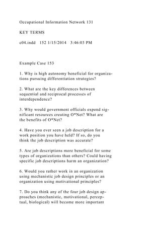 Occupational Information Network 131
KEY TERMS
c04.indd 152 1/15/2014 3:46:03 PM
Example Case 153
1. Why is high autonomy beneficial for organiza-
tions pursuing differentiation strategies?
2. What are the key differences between
sequential and reciprocal processes of
interdependence?
3. Why would government officials expend sig-
nificant resources creating O*Net? What are
the benefits of O*Net?
4. Have you ever seen a job description for a
work position you have held? If so, do you
think the job description was accurate?
5. Are job descriptions more beneficial for some
types of organizations than others? Could having
specific job descriptions harm an organization?
6. Would you rather work in an organization
using mechanistic job design principles or an
organization using motivational principles?
7. Do you think any of the four job design ap-
proaches (mechanistic, motivational, percep-
tual, biological) will become more important
 
