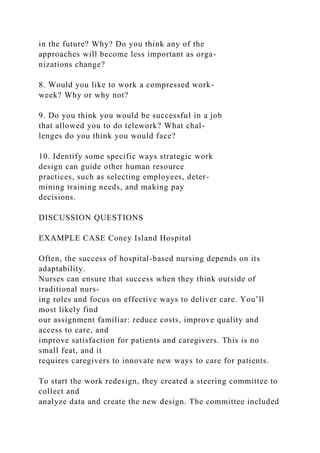 in the future? Why? Do you think any of the
approaches will become less important as orga-
nizations change?
8. Would you like to work a compressed work-
week? Why or why not?
9. Do you think you would be successful in a job
that allowed you to do telework? What chal-
lenges do you think you would face?
10. Identify some specific ways strategic work
design can guide other human resource
practices, such as selecting employees, deter-
mining training needs, and making pay
decisions.
DISCUSSION QUESTIONS
EXAMPLE CASE Coney Island Hospital
Often, the success of hospital-based nursing depends on its
adaptability.
Nurses can ensure that success when they think outside of
traditional nurs-
ing roles and focus on effective ways to deliver care. You’ll
most likely find
our assignment familiar: reduce costs, improve quality and
access to care, and
improve satisfaction for patients and caregivers. This is no
small feat, and it
requires caregivers to innovate new ways to care for patients.
To start the work redesign, they created a steering committee to
collect and
analyze data and create the new design. The committee included
 