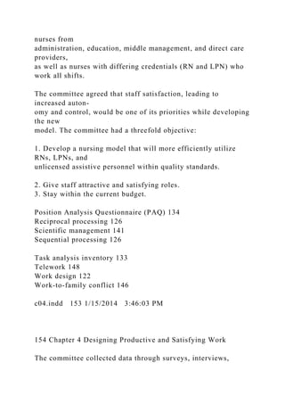 nurses from
administration, education, middle management, and direct care
providers,
as well as nurses with differing credentials (RN and LPN) who
work all shifts.
The committee agreed that staff satisfaction, leading to
increased auton-
omy and control, would be one of its priorities while developing
the new
model. The committee had a threefold objective:
1. Develop a nursing model that will more efficiently utilize
RNs, LPNs, and
unlicensed assistive personnel within quality standards.
2. Give staff attractive and satisfying roles.
3. Stay within the current budget.
Position Analysis Questionnaire (PAQ) 134
Reciprocal processing 126
Scientific management 141
Sequential processing 126
Task analysis inventory 133
Telework 148
Work design 122
Work-to-family conflict 146
c04.indd 153 1/15/2014 3:46:03 PM
154 Chapter 4 Designing Productive and Satisfying Work
The committee collected data through surveys, interviews,
 