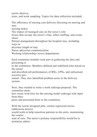 onsite observa-
tions, and work sampling. Topics for data collection included:
The efficiency of nursing care delivery (focusing on nursing and
non-
nursing tasks)
The impact of managed care on the nurse’s role
Issues that occupy the nurse’s time, affect staffing, and create
chaos
Patient management throughout the hospital stay, including
ways to
decrease length of stay
Nurse–physician communication
Working relationships across departments
Each committee member took part in gathering the data and
presenting it
to the committee. Members defined and redefined roles based on
the actual
and described job performances of RNs, LPNs, and unlicensed
assistive per-
sonnel. They also identified problem areas in the delivery
system.
Next, they needed to write a work redesign proposal. The
committee mem-
bers wrote wish lists for the nursing model redesign with input
from their
peers and presented them to the committee.
With the newly designed jobs, certain registered nurses
(admission nurses)
would work to help transition patients to the units, maintaining
the contin-
uum of care. The nurse’s primary responsibility would be to
minimize admis-
 