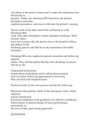 sion delay at the point of entry and to make this experience less
distressing to
patients. Today, the admission RN interviews the patient,
develops a care plan,
explains procedures, and tries to alleviate the patient’s anxiety.
Nurses work at the other end of the continuum as well.
Discharge RNs
work with other disciplines to plan expedient discharge. Their
primary objec-
tives are to ensure that the patient leaves the hospital without
any delays in the
discharge process and that he or she experiences favorable
outcomes.
Discharge RNs also emphasize patient education and follow-up
appoint-
ments. They call the patient the day after discharge to ensure
that he or she
Understood instructions
Could obtain medications and is taking them properly
Gets an earlier follow-up appointment if necessary
Was satisfied with hospitalization
Positive results of this new process include the following:
Decreased time patients spend in the emergency room, which
enhances
patient satisfaction
Increased compliance with guidelines for effective healthcare
Improvement in patient ratings of nurse performance,
particularly in
the area of time spent doing paperwork
QUESTIONS
 