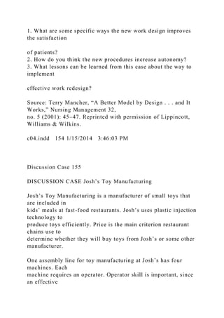 1. What are some specific ways the new work design improves
the satisfaction
of patients?
2. How do you think the new procedures increase autonomy?
3. What lessons can be learned from this case about the way to
implement
effective work redesign?
Source: Terry Mancher, “A Better Model by Design . . . and It
Works,” Nursing Management 32,
no. 5 (2001): 45–47. Reprinted with permission of Lippincott,
Williams & Wilkins.
c04.indd 154 1/15/2014 3:46:03 PM
Discussion Case 155
DISCUSSION CASE Josh’s Toy Manufacturing
Josh’s Toy Manufacturing is a manufacturer of small toys that
are included in
kids’ meals at fast-food restaurants. Josh’s uses plastic injection
technology to
produce toys efficiently. Price is the main criterion restaurant
chains use to
determine whether they will buy toys from Josh’s or some other
manufacturer.
One assembly line for toy manufacturing at Josh’s has four
machines. Each
machine requires an operator. Operator skill is important, since
an effective
 